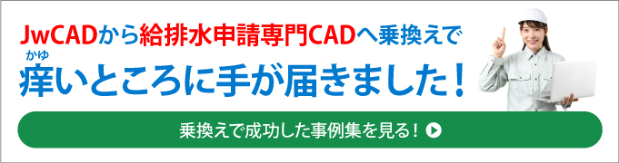 JwCADから給排水申請専門CADへ乗り換えで、かゆいところにてが届きました！＜乗り換えで成功した事例集を見る！＞