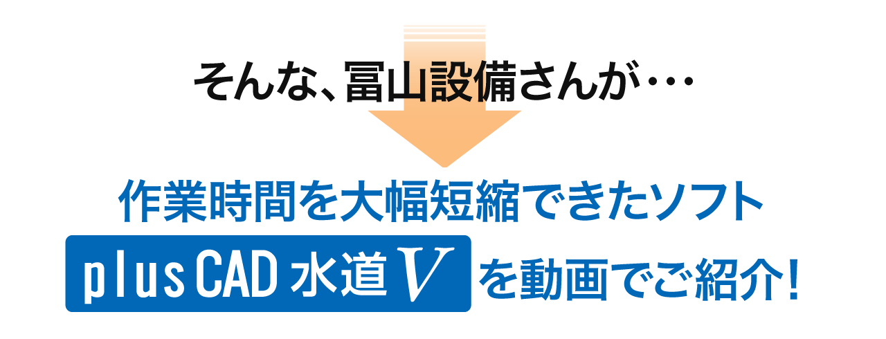 そんな、株式会社冨山設備さんが作業時間を大幅短縮できたソフト「plusCAD水道V」を動画でご紹介！